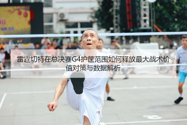 雷霆切特在总决赛G4护筐范围如何释放最大战术价值对策与数据解析